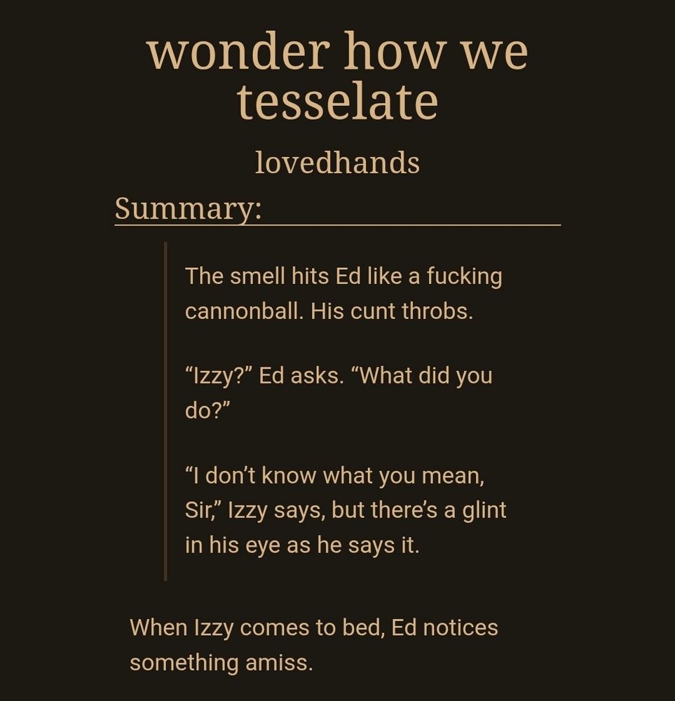 wonder how we tesselate
lovedhands
Summary:
The smell hits Ed like a fucking cannonball. His cunt throbs.

“Izzy?” Ed asks. “What did you do?”

“I don’t know what you mean, Sir,” Izzy says, but there’s a glint in his eye as he says it.

When Izzy comes to bed, Ed notices something amiss.