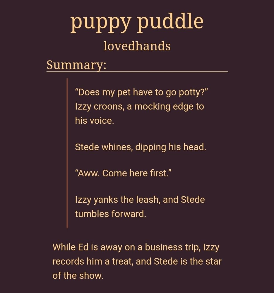 puppy puddle
lovedhands
Summary:
“Does my pet have to go potty?” Izzy croons, a mocking edge to his voice.

Stede whines, dipping his head.

“Aww. Come here first.”

Izzy yanks the leash, and Stede tumbles forward.

While Ed is away on a business trip, Izzy records him a treat, and Stede is the star of the show.