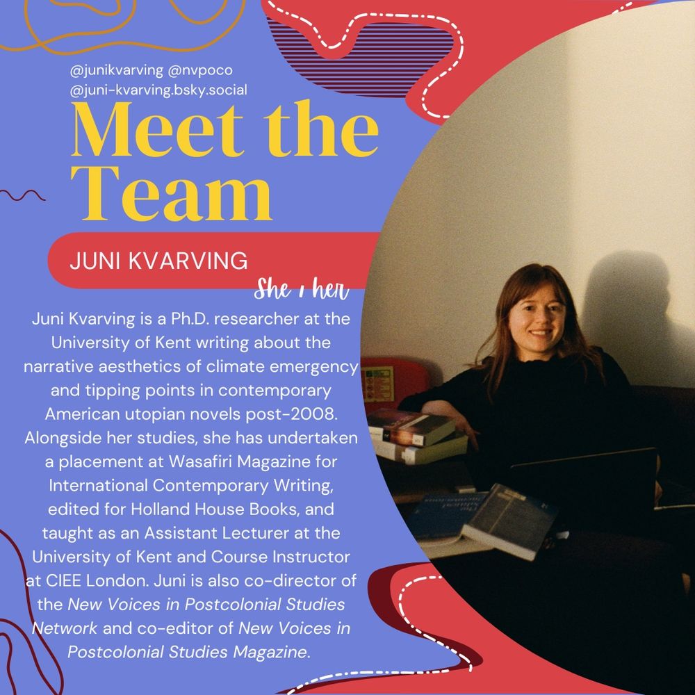 Meet the team! Juni Kvarving (she,her) Juni Kvarving is PhD researcher at the University of Kent writing about the narrative aesthetics of climate emergency and tipping points in contemporary American utopian novels post-2008. Alongside her studies, she has undertaken a placement at Wasafiri Magazine for International Contemporary Writing, edited for Holland House Books, and taught as an Assistant Lecturer at the University of Kent and Course Instructor at CIEE London. Juni us also co-director of the New Voices in Postcolonial Studies Network and co-editor of New Voices in Postcolonial Studies Magazine. Juni is pictured smiling and sitting in a library surrounded by books. She has long brown hair and a fringe, and is wearing dark clothes.