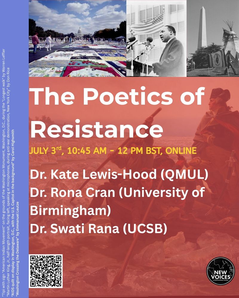 "The Poetics of Resistance" roundtable taking place 3rd July, 10:45am-12pm BST Online. Featuring Dr Kate Lewis-Hood (QMUL), Dr Rona Cran (University of Birmingham) and Dr Swati Rana (UCSB). The graphic features “Tipi with sign "American Indian Movement" on the grounds of the Washington Monument, Washington, D.C., during the "Longest walk" by Warren Leffler. “Martin Luther King, Jr., half-length portrait, facing left, speaking at microphones, during anti-war demonstration, New York City” by Don Rice. “AIDS quilt on display in Washington, D.C., with the U.S. Capitol in the background” by Carol Highsmith. “Washington Crossing the Delaware” by Emmanuel Leutze. There is also a QR code to scan to register for the event and a New Voices in Postcolonial Studies logo.