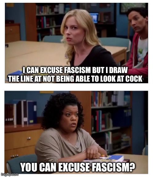 Two image meme: 
Top image has a blonde woman in the foreground and a confused man in the background with the text “I can excuse fascism but I draw the line at not being able to look at cock.
Bottom image has a confused and affronted woman with the text “You can excuse fascism?”