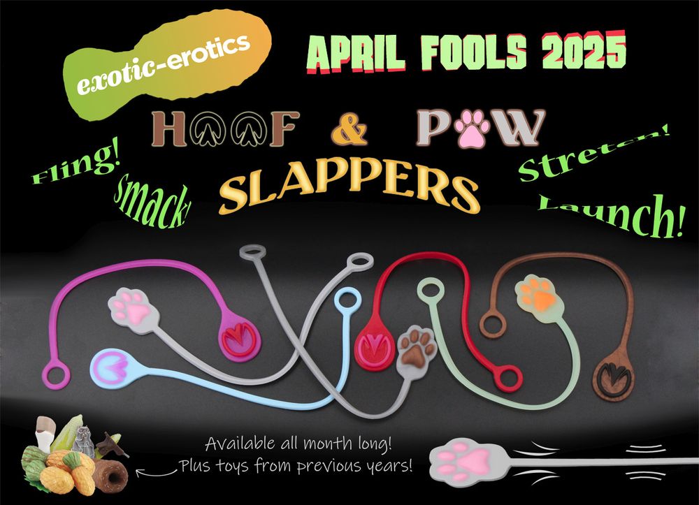 exotic-erotics April Fools 2025 Hoof & Paw Slappers.

*Fling! Smack! Stretch! Launch!*

Text sits above a multi colored selection of slappers with hoof and paw designs on the end.

In the left-hand corner a pile of toys from previous years sits. An arrow points to it, on the other end of the arrow it says 

Available all month long! Plus toys from previous years!

In the right hand corner, a grey slapper with pink paw with action lines indicating stretchiness.