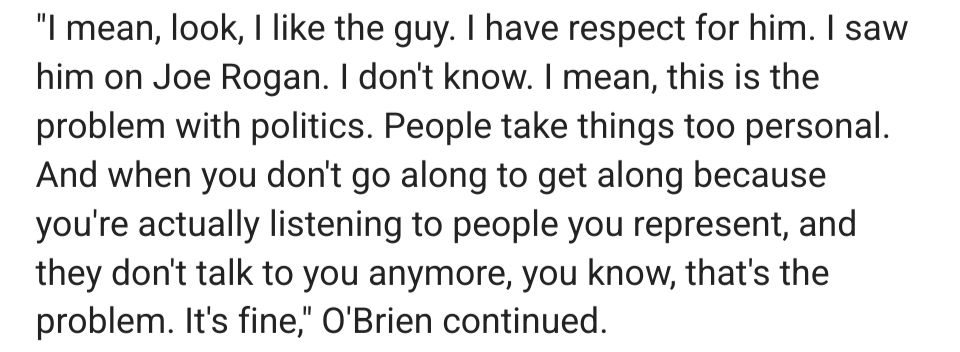 
"I mean, look, like the guy. have respect for him. I saw him on Joe Rogan. don't know. I mean, this is the problem with politics. People take things too personal. And when you dont go along to get along because you're actually listening to people you represent, and they don't talk to you anymore, you know, that's the problem. It's fine" O'Brien continued.