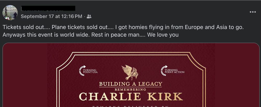 A facebook post from Sep. 17, 2025 includes a flyer image for a Charlie Kirk memorial. The post reads: 

"Tickets sold out...Plant tickets sold out...I go homies flying in from Europe and Asia to go. Anyways this event is world wide. Rest in peace man...We love you"

