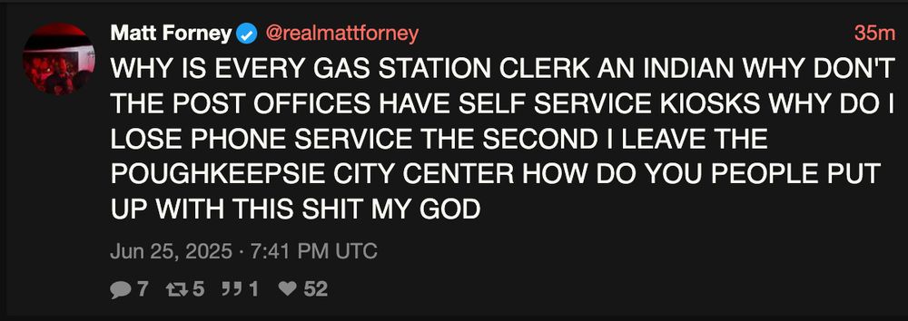 Tweet from @realmattforney on June 25, 2025:

WHY IS EVERY GAS STATION CLERK AN INDIAN WHY DON'T THE POST OFFICES HAVE SELF SERVICE KIOSKS WHY DO I LOSE PHONE SERVICE THE SECOND I LEAVE THE POUGHKEEPSIE CITY CENTER HOW DO YOU PEOPLE PUT
UP WITH THIS SHIT MY GOD