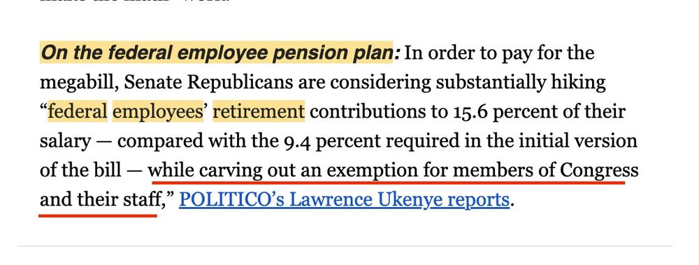 On the federal employee pension plan: In order to pay for the megabill, Senate Republicans are considering substantially hiking "federal employees' retirement contributions to 15.6 percent of their salary compared with the 9.4 percent required in the initial version of the bill while carving out an exemption for members of Congress and their staff," POLITICO's Lawrence