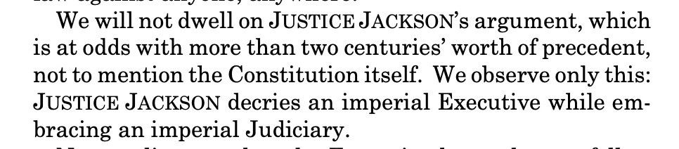 "We will not dwell on JUSTICE JACKSON's argument, which is at odds with more than two centuries' worth of precedent, not to mention the Constitution itself. We observe only this: JUSTICE JACKSON decries an imperial Executive while em- bracing an imperial Judiciary."