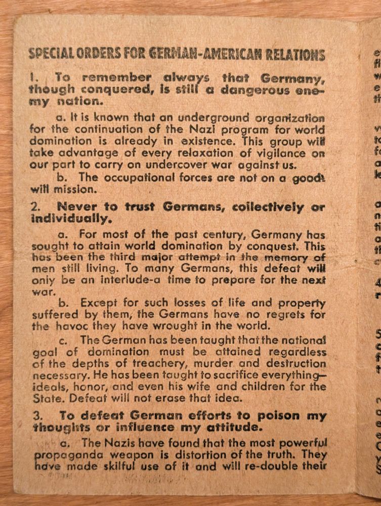 SPECIAL ORDERS FOR GERMAN-AMERICAN RELATIONS 

1. To remember always that Germany, though conquered, is still a dangerous enemy nation. 
a. It is known that an underground organization for the continuation of the Nazi program for world domination is already in existence. This group will take advantage of every relaxation of vigilance on our part to carry on undercover war against us. 
b. The occupational forces are not on a goodwill mission. 

2. Never to trust Germans, collectively or individually. 
a. For most of the past century, Germany has sought to attain world domination by conquest. This has been the third major attempt in the memory of men still living. To many Germans, this defeat will only be an interlude-a time to prepare for the next war. 
b. Except for such losses of life and property suffered by them, the Germans have no regrets for the havoc they have wrought in the world. 
c. The German has been taught that the national goal of domination must be attained regardless of the depths of treachery, murder and destruction necessary. He has been taught to sacrifice everything- ideals, honor, and even his wife and children for the State. Defeat will not erase that idea. 

3. To defeat German efforts to poison my thoughts or influence my attitude. 
a. The Nazis have found that the most powerful propaganda weapon is distortion of the truth. They have made skiltul use of it and will re-double their