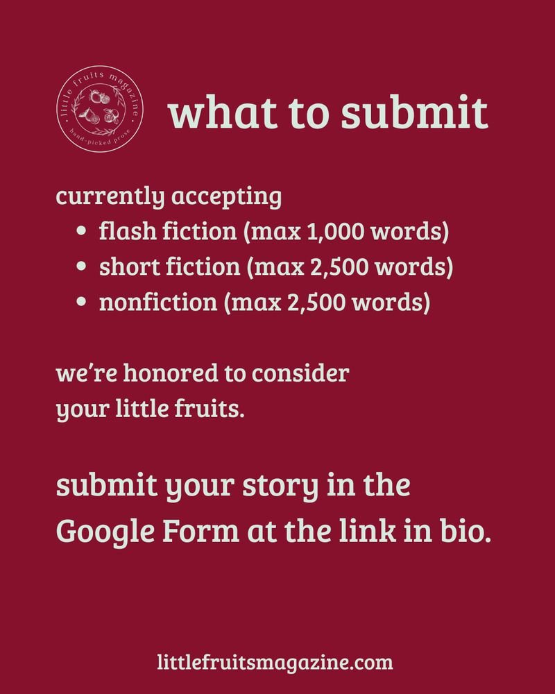 Cranberry background with text reading what to submit

currently accepting
• flash fiction (max 1,000 words)
• short fiction (max 2,500 words)
• nonfiction (max 2,500 words)
we're honored to consider your little fruits.
submit your story in the Google Form at the link in bio.
littlefruitsmagazine.com