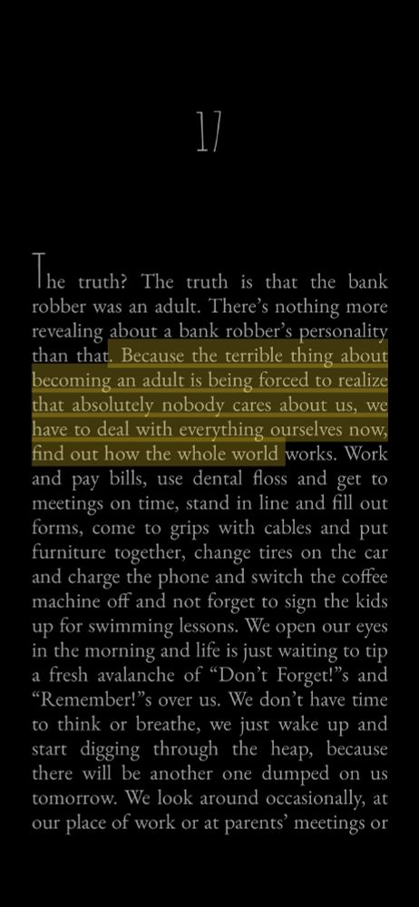 The truth? The truth is that the bank robber was an adult. There's nothing more revealing about a bank robber's personality than that.  (Start highlighting) Because the terrible thing about becoming an adult is being forced to realize that absolutely nobody cares about us, we have to deal with everything ourselves now, find out how the whole world works. (End highlights)  Work and pay bills, use dental floss and get to meetings on time, stand in line and fill out forms, come to grips with cables and put furniture together, change tires on the car and charge the phone and switch the coffee machine off and not forget to sign the kids up for swimming lessons. We open our eyes in the morning and life is just waiting to tip a fresh avalanche of "Don't Forget!"s and
"Remember!"s over us. We don't have time to think or breathe, we just wake up and start digging through the heap, because there will be another one dumped on us tomorrow. We look around occasionally, at our place of work or at parents' meetings or