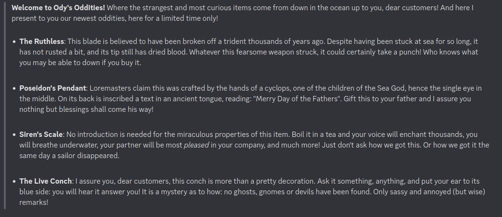 Discord screenshot with the following text: 

Welcome to Ody's Oddities! Where the strangest and most curious items come from down in the ocean up to you, dear customers! And here I present to you our newest oddities, here for a limited time only!

The Ruthless: This blade is believed to have been broken off a trident thousands of years ago. Despite having been stuck at sea for so long, it has not rusted a bit, and its tip still has dried blood. Whatever this fearsome weapon struck, it could certainly take a punch! Who knows what you may be able to down if you buy it.

Poseidon's Pendant: Loremasters claim this was crafted by the hands of a cyclops, one of the children of the Sea God, hence the single eye in the middle. On its back is inscribed a text in an ancient tongue, reading: "Merry Day of the Fathers". Gift this to your father and I assure you nothing but blessings shall come his way!

Siren's Scale: No introduction is needed for the miraculous properties of this item. Boil it in a tea and your voice will enchant thousands, you will breathe underwater, your partner will be most *pleased* in your company, and much more! Just don't ask how we got this. Or how we got it the same day a sailor disappeared.

The Live Conch: I assure you, dear customers, this conch is more than a pretty decoration. Ask it something, anything, and put your ear to its blue side: you will hear it answer you! It is a mystery as to how: no ghosts, gnomes or devils have been found. Only sassy and annoyed (but wise) remarks!"