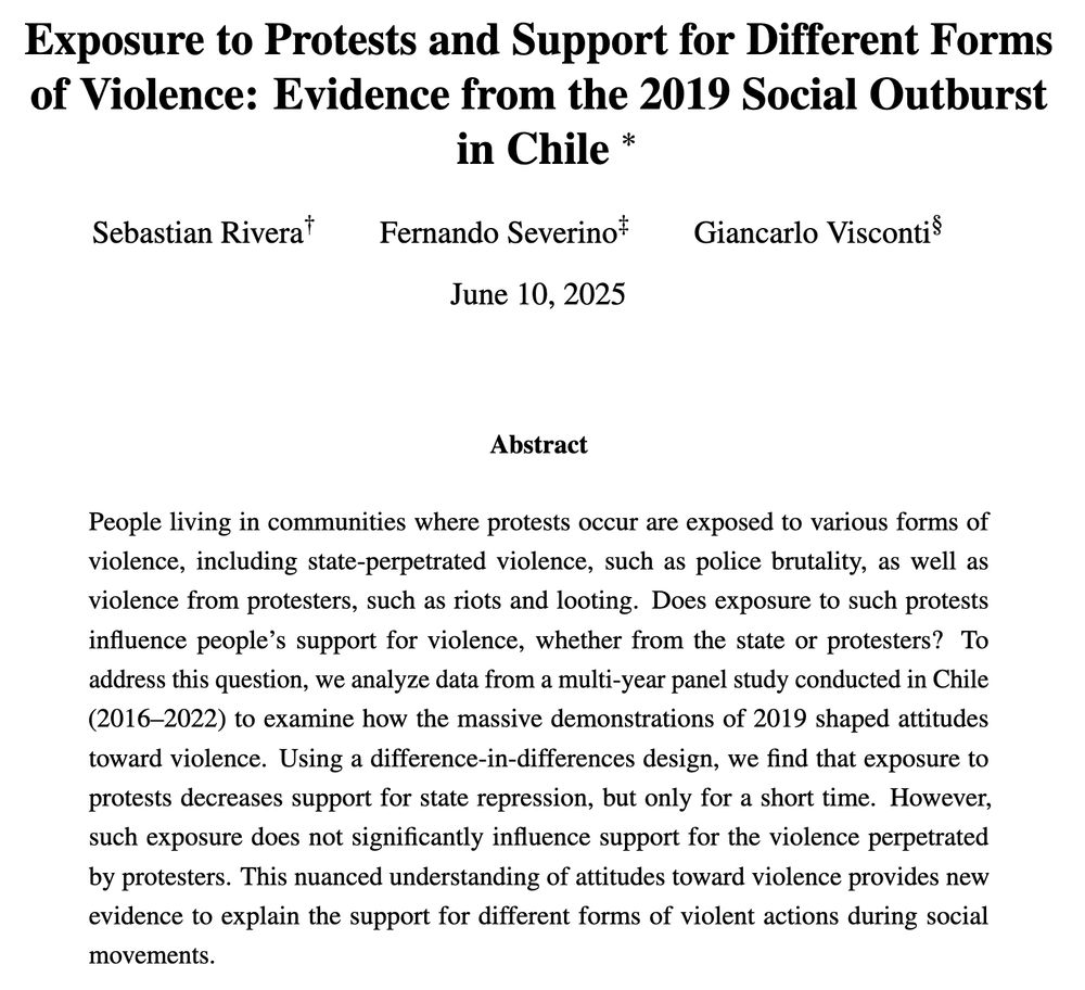 The abstract of the paper titled *“Exposure to Protests and Support for Different Forms of Violence: Evidence from the 2019 Social Outburst in Chile”* by Sebastian Rivera, Fernando Severino, and Giancarlo Visconti presents the following key points:

* **Context**: Communities exposed to protests encounter both **state violence** (e.g., police brutality) and **protester violence** (e.g., riots, looting).
* **Research Question**: Does proximity to protests influence people's support for different types of violence?
* **Method**: A **difference-in-differences** analysis using **panel data from Chile (2016–2022)** surrounding the 2019 mass protests.
* **Findings**:

  * **Exposure to protests temporarily reduces support for state repression**.
  * **No significant change in support for protester violence**.
* **Conclusion**: The study contributes a nuanced view of how protest exposure influences public attitudes toward violence from different sources.