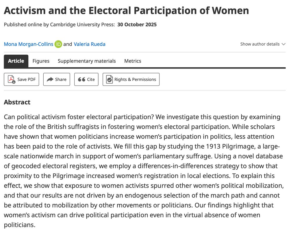 Activism and the Electoral Participation of Women
Mona Morgan-Collins
 and
Valeria Rueda

Abstract

Can political activism foster electoral participation? We investigate this question by examining the role of the British suffragists in fostering women’s electoral participation. While scholars have shown that women politicians increase women’s participation in politics, less attention has been paid to the role of activists. We fill this gap by studying the 1913 Pilgrimage, a large-scale nationwide march in support of women’s parliamentary suffrage. Using a novel database of geocoded electoral registers, we employ a differences-in-differences strategy to show that proximity to the Pilgrimage increased women’s registration in local elections. To explain this effect, we show that exposure to women activists spurred other women’s political mobilization, and that our results are not driven by an endogenous selection of the march path and cannot be attributed to mobilization by other movements or politicians. Our findings highlight that women’s activism can drive political participation even in the virtual absence of women politicians.
