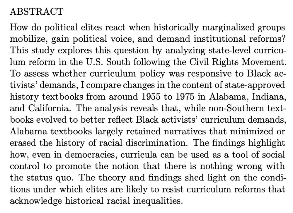 Screenshot of the abstract for Agustina S. Paglayan’s article.

ABSTRACT
How do political elites react when historically marginalized groups
mobilize, gain political voice, and demand institutional reforms?
This study explores this question by analyzing state-level curricu-
lum reform in the U.S. South following the Civil Rights Movement.
To assess whether curriculum policy was responsive to Black ac-
tivists’demands, Icomparechangesinthecontentofstate-approved
history textbooks from around 1955 to 1975 in Alabama, Indiana,
and California. The analysis reveals that, while non-Southern text-
books evolved to better reflect Black activists’ curriculum demands,
Alabama textbooks largely retained narratives that minimized or
erased the history of racial discrimination. The findings highlight
how, even in democracies, curricula can be used as a tool of social
control to promote the notion that there is nothing wrong with
the status quo. The theory and findings shed light on the condi-
tions under which elites are likely to resist curriculum reforms that
acknowledge historical racial inequalities.