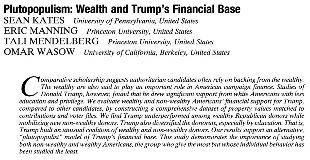Title page of academic article titled “Plutopopulism: Wealth and Trump’s Financial Base.” 

Authors listed are Sean Kates (University of Pennsylvania), Eric Manning (Princeton University), Tali Mendelberg (Princeton University), and Omar Wasow (University of California, Berkeley). 

Abstract:
Comparative scholarship suggests authoritarian candidates often rely on backing from the wealthy. The wealthy are also said to play an important role in American campaign finance. Studies of Donald Trump, however, found that he drew significant support from white Americans with less education and privilege. We evaluate wealthy and non-wealthy Americans’ financial support for Trump, compared to other candidates, by constructing a comprehensive dataset of property values matched to contributions and voter files. We find Trump underperformed among wealthy Republican donors while mobilizing new non-wealthy donors. Trump also diversified the donorate, especially by education. That is, Trump built an unusual coalition of wealthy and non-wealthy donors. Our results support an alternative, “plutopopulist” model of Trump’s financial base. This study demonstrates the importance of studying both non-wealthy and wealthy Americans, the group who give the most but whose individual behavior has been studied the least.

Open access link to paper: http://cup.org/4cfm0Az