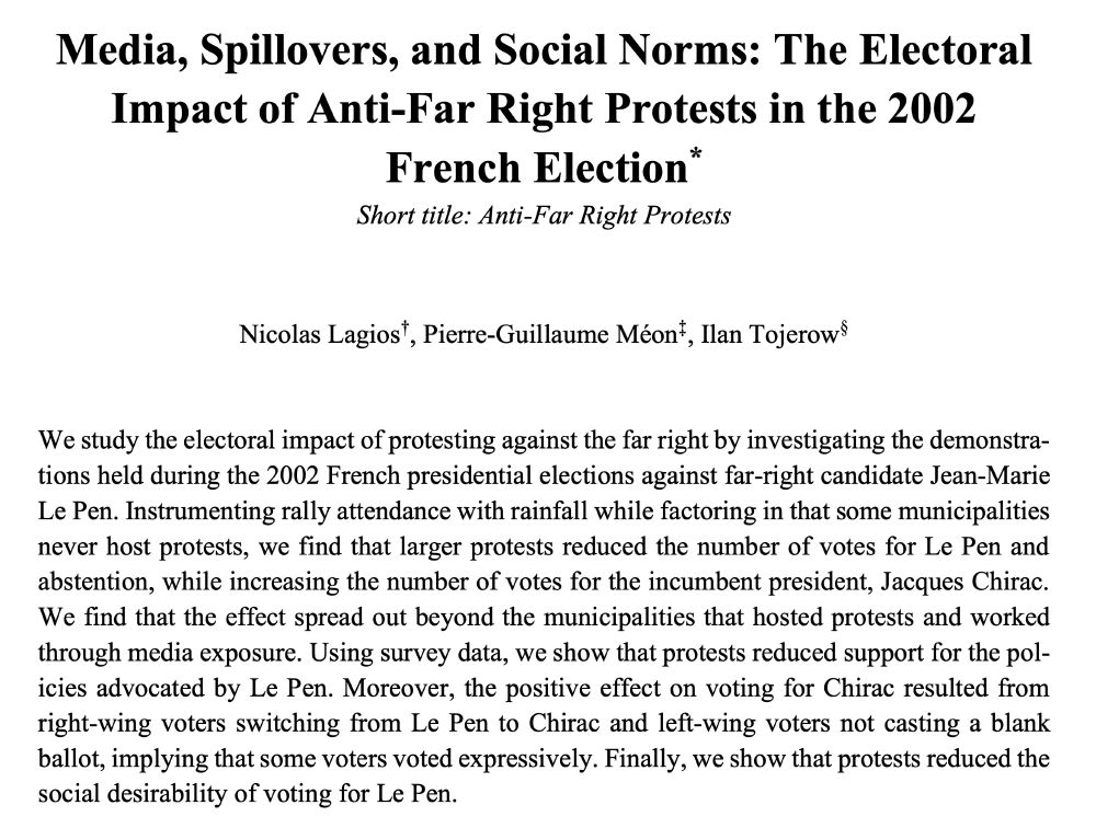 Media, Spillovers, and Social Norms: The Electoral
Impact of Anti-Far Right Protests in the 2002
French Election*
Short title: Anti-Far Right Protests
By Nicolas Lagios†, Pierre-Guillaume Méon‡, Ilan Tojerow§
We study the electoral impact of protesting against the far right by investigating the demonstrations held during the 2002 French presidential elections against far-right candidate Jean-Marie
Le Pen. Instrumenting rally attendance with rainfall while factoring in that some municipalities never host protests, we find that larger protests reduced the number of votes for Le Pen and abstention, while increasing the number of votes for the incumbent president, Jacques Chirac.
We find that the effect spread out beyond the municipalities that hosted protests and worked through media exposure. Using survey data, we show that protests reduced support for the policies advocated by Le Pen. Moreover, the positive effect on voting for Chirac resulted from right-wing voters switching from Le Pen to Chirac and left-wing voters not casting a blank ballot, implying that some voters voted expressively. Finally, we show that protests reduced the
social desirability of voting for Le Pen.
