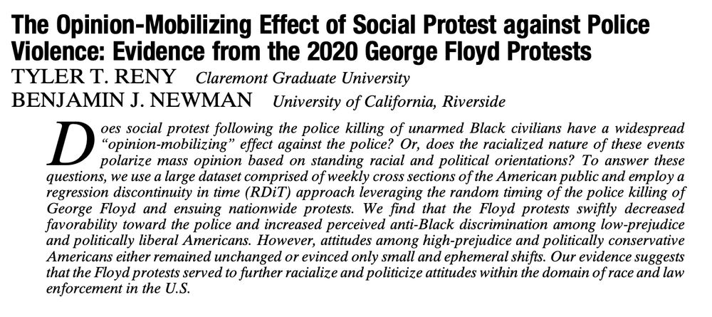 Title: The Opinion-Mobilizing Effect of Social Protest against Police Violence: Evidence from the 2020 George Floyd Protests

Published online by Cambridge University Press:  08 June 2021

By TYLER T. RENY and
BENJAMIN J. NEWMAN

Abstract

Does social protest following the police killing of unarmed Black civilians have a widespread “opinion-mobilizing” effect against the police? Or, does the racialized nature of these events polarize mass opinion based on standing racial and political orientations? To answer these questions, we use a large dataset comprised of weekly cross sections of the American public and employ a regression discontinuity in time (RDiT) approach leveraging the random timing of the police killing of George Floyd and ensuing nationwide protests. We find that the Floyd protests swiftly decreased favorability toward the police and increased perceived anti-Black discrimination among low-prejudice and politically liberal Americans. However, attitudes among high-prejudice and politically conservative Americans either remained unchanged or evinced only small and ephemeral shifts. Our evidence suggests that the Floyd protests served to further racialize and politicize attitudes within the domain of race and law enforcement in the U.S.
