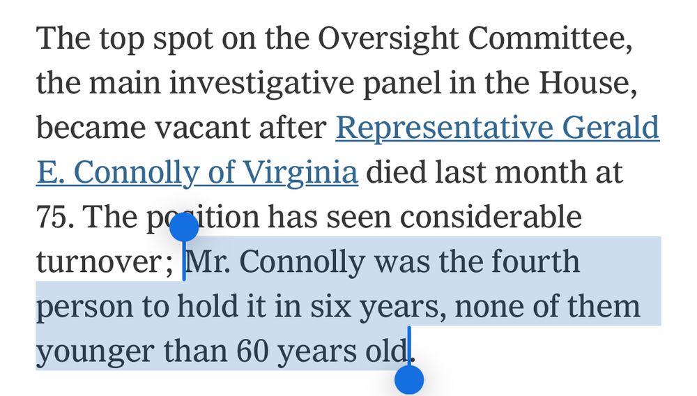 Excerpt from New York Times

The top spot on the Oversight Committee, the main investigative panel in the House, became vacant after Representative Gerald E. Connolly of Virginia died last month at 75. The position has seen considerable turnover; Mr. Connolly was the fourth person to hold it in six years, none of them younger than 60 years old.