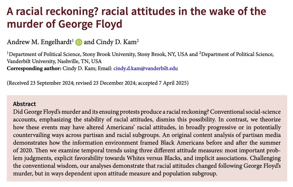 A racial reckoning? racial attitudes in the wake of the murder of George Floyd Andrew M. Engelhardt and Cindy D. Kam Abstract Did George Floyd’s murder and its ensuing protests produce a racial reckoning? Conventional social-science accounts, emphasizing the stability of racial attitudes, dismiss this possibility. In contrast, we theorize how these events may have altered Americans’ racial attitudes, in broadly progressive or in potentially countervailing ways across partisan and racial subgroups. An original content analysis of partisan media demonstrates how the information environment framed Black Americans before and after the summer of 2020. Then we examine temporal trends using three different attitude measures: most important problem judgments, explicit favorability towards Whites versus Blacks, and implicit associations. Challenging the conventional wisdom, our analyses demonstrate that racial attitudes changed following George Floyd’s murder, but in ways dependent upon attitude measure and population subgroup.