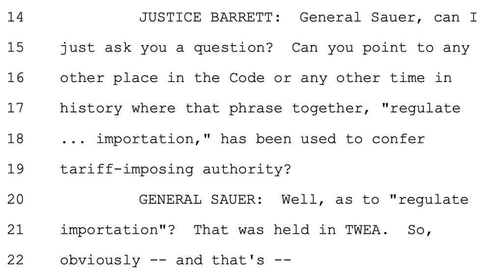 JUSTICE BARRETT: General Sauer, can I
just ask you a question? Can you point to any
other place in the Code or any other time in
history where that phrase together, "regulate
... importation," has been used to confer
tariff-imposing authority?
GENERAL SAUER: Well, as to "regulate
importation"? That was held in TWEA. So,
obviously -- and that's --