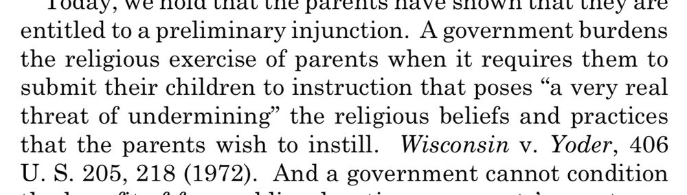 entitled to a preliminary injunction. A government burdens the religious exercise of parents when it requires them to submit their children to instruction that poses "a very real threat of undermining" the religious beliefs and practices that the parents wish to instill. Wisconsin v. Yoder, 406 U.S. 205, 218 (1972). And a government cannot condition
