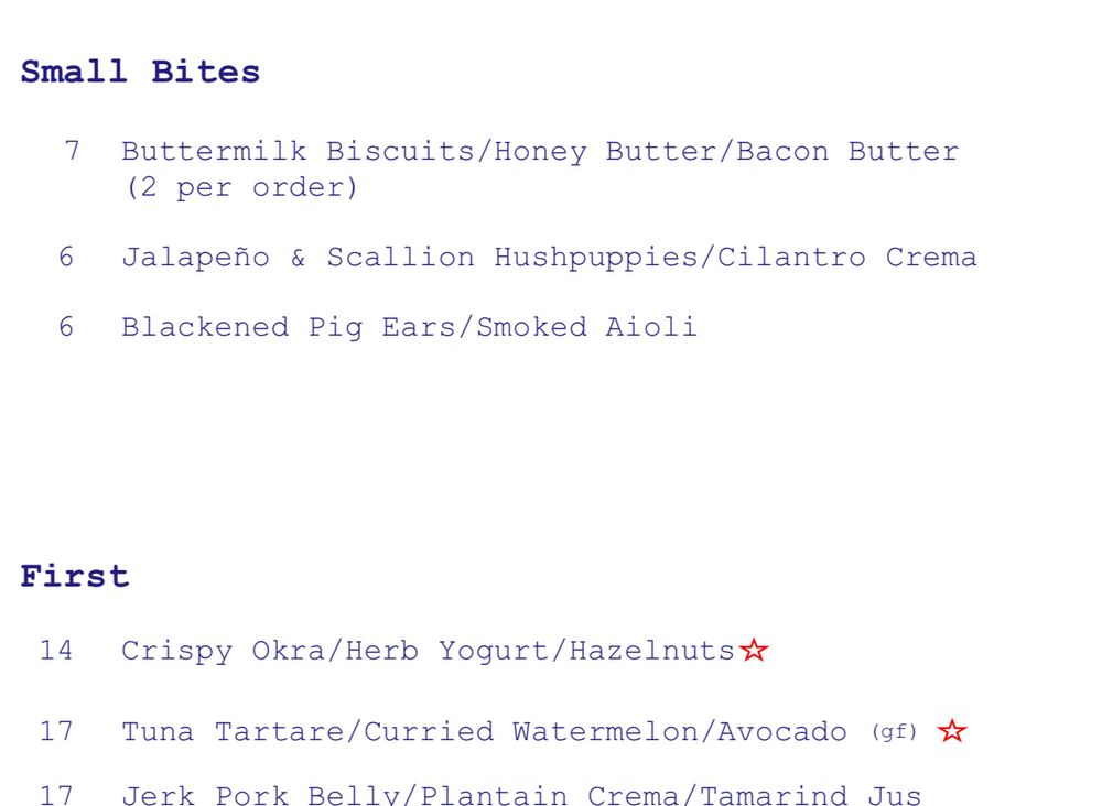 Small Bites 7 Buttermilk Biscuits/Honey Butter/Bacon Butter (2 per order) 6 Jalapeño & Scallion Hushpuppies/Cilantro Crema 6 Blackened Pig Ears/Smoked Aioli First 14 Crispy Okra/Herb Yogurt/Hazelnuts# 17 Tuna Tartare/Curried Watermelon/Avocado (gf) * 17 Jerk Pork Bellv/Plantain Crema/Tamarind Jus