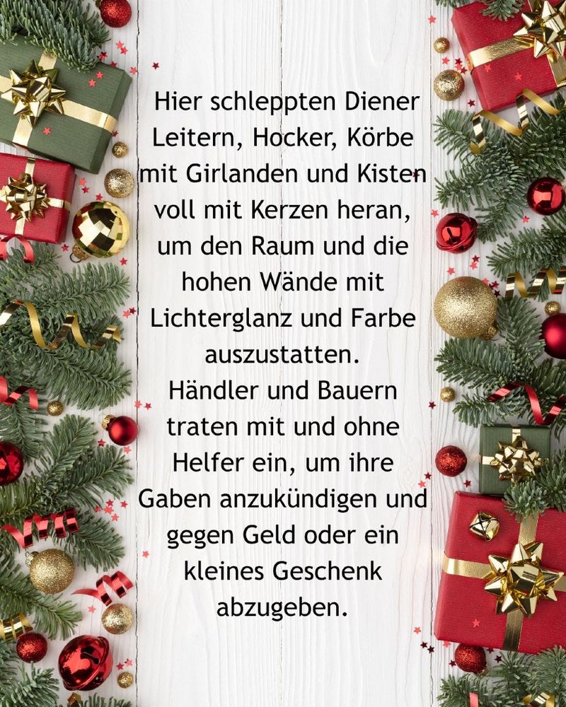 Weiße Holzbretter zwischen Tannenzweigen, goldenen und roten Christbaumkugeln sowie in rotes und grünes Papier eingeschlagenen Päckchen mit goldenen Schleifen. Dazwischen steht der Text: Hier schleppten Diener Leitern, Hocker, Körbe mit Girlanden und Kisten voll mit Kerzen heran, um den Raum und die hohen Wände mit Lichterglanz und Farbe auszustatten.
Händler und Bauern traten mit und ohne Helfer ein, um ihre Gaben anzukündigen und gegen Geld oder ein kleines Geschenk abzugeben.