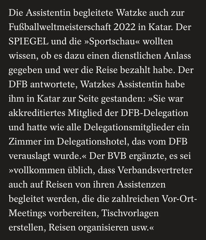 Die Assistentin begleitete Watzke auch zur Fußballweltmeisterschaft 2022 in Katar. Der SPIEGEL und die »Sportschau« wollten wissen, ob es dazu einen dienstlichen Anlass gegeben und wer die Reise bezahlt habe. Der DFB antwortete, Watzkes Assistentin habe ihm in Katar zur Seite gestanden: »Sie war akkreditiertes Mitglied der DFB-Delegation und hatte wie alle Delegationsmitglieder ein Zimmer im Delegationshotel, das vom DFB verauslagt wurde.« Der BVB ergänzte, es sei
»vollkommen üblich, dass Verbandsvertreter auch auf Reisen von ihren Assistenzen begleitet werden, die die zahlreichen Vor-Ort-Meetings vorbereiten, Tischvorlagen erstellen, Reisen organisieren usw.«