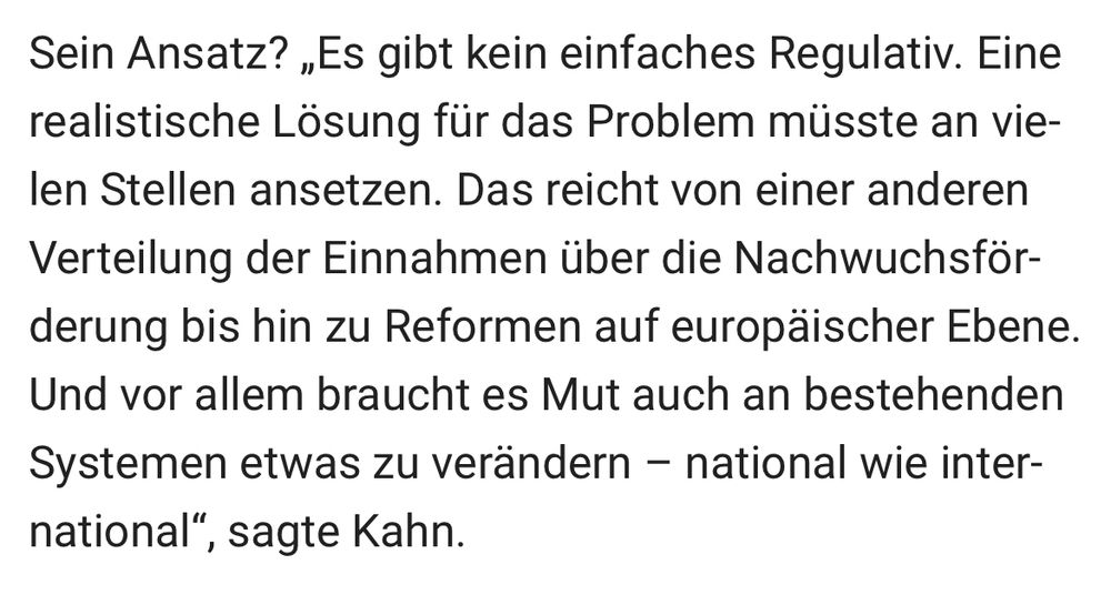 Sein Ansatz? „Es gibt kein einfaches Regulativ. Eine realistische Lösung für das Problem müsste an vielen Stellen ansetzen. Das reicht von einer anderen Verteilung der Einnahmen über die Nachwuchsförderung bis hin zu Reformen auf europäischer Ebene.
Und vor allem braucht es Mut auch an bestehenden Systemen etwas zu verändern - national wie inter-national".
", sagte Kahn.