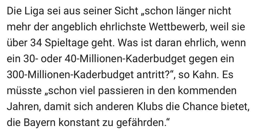 Die Liga sei aus seiner Sicht „schon länger nicht mehr der angeblich ehrlichste Wettbewerb, weil sie über 34 Spieltage geht. Was ist daran ehrlich, wenn ein 30- oder 40-Millionen-Kaderbudget gegen ein
300-Millionen-Kaderbudget antritt?", so Kahn. Es müsste „schon viel passieren in den kommenden Jahren, damit sich anderen Klubs die Chance bietet, die Bayern konstant zu gefährden."