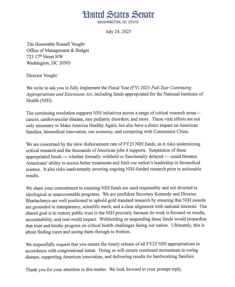 Director Vought: 
We write to ask you to fully implement the Fiscal Year (FY) 2025 Full-Year Continuing Appropriations and Extensions Act, including funds appropriated for the National Institutes of Health (NIH). 
The continuing resolution supp011s NIH initiatives across a range of critical research areas­cancer, cardiovascular disease, rare pediatric disorders, and more. These vital efforts are not only necessary to Make America Healthy Again, but also have a direct impact on American families, biomedical innovation, our economy, and competing with Communist China. 
We are concerned by the slow disbursement rate of FY25 NIH funds, as it risks undermining critical research and the thousands of American jobs it supports. Suspension of these appropriated funds - whether formally withheld or functionally delayed - could threaten Americans' ability to access better treatments and limit our nation's leadership in biomedical science. It also risks inadve11ently severing ongoing NIH-funded research prior to actionable results. 
We share your commitment to ensuring NIH funds are used responsibly and not diverted to ideological or unaccountable programs. We are confident Secretary Kennedy and Director Bhattacharya are well positioned to uphold gold standard research by ensuring that NIH awards are grounded in transparency, scientific merit, and a clear alignment with national interests. Our shared goal is to restore public trust in the NIH precisely because its work is focused on results, accountability, and real-world impact. Withholding or suspending these funds would jeopardize that trust and hinder progress on critical health challenges facing our nation. Ultimately, this is about finding cures and seeing them through to fruition. 
We respectfully request that you ensure the timely release of all FY25 NIH appropriations in accordance with congressional intent. Doing so will ensure continued momentum in curing disease, supp011ing American innovation, and delivering result…