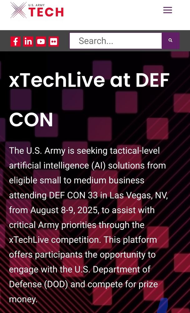 xTechLive at DEF CON

The U.S. Army is seeking tactical-level artificial intelligence (AI) solutions from eligible small to medium business attending DEF CON 33 in Las Vegas, NV, from August 8-9, 2025, to assist with critical Army priorities through the xTechLive competition. This platform offers participants the opportunity to engage with the U.S. Department of Defense (DOD) and compete for prize money