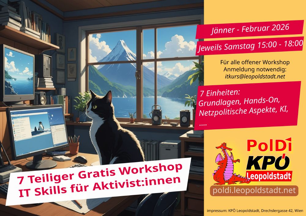 E1: Überblick und Politischer Hintergrund
Überblick über die kommenden Einheiten
Ein Überblick zu wichtigen freien software Programmen (LibreOffice, Inksacpe, Gimp, Firefox, Audacity, Linux, .. ).
E2: Werkzeuge für Online Kooperation von Aktivist:innen
llen mit Etherpad, Wikis, Google Docs, Git, pandoc
E3: KI - Aktuelle Entwicklungen und Praktische Tools
Aktuelle KI Entwicklungen und ihre politischen Implikationen
E4: Social Media Basics für Aktivist:innen
Vor- und Nachteile, politische Einordnung und praktischer
E5: Bild und Ton - Werkzeuge zur Content Erstellung
E6: Websites, Web Server, Kommandozeile
E7: Linux Grundlagen: Linux auf dem Eigenen Laptop/PC administrieren
Jeweils in der Praterstraße: Anmeldung Erforderlich. Anmeldung: itkurs@leopoldstadt.net

Samstag 10. Jänner 2026, 15:00 bis 18:30
Samstag 17. Jänner 2026, 15:00 bis 18:30
Samstag 24. Jänner 2026, 15:00 bis 18:00
Samstag 7. Februar 2026, 15:00 bis 18:30
Samstag 14. Februar 2026, 15:00 bis 18:30
Samstag 21. Februar 2026, 15:00 bis 18:30
Samstag 28. Februar 2026, 15:00 bis 18:30

