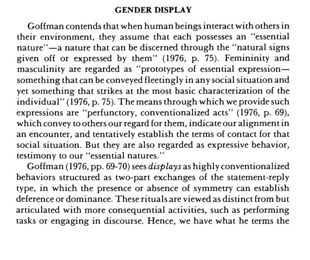 GENDER DISPLAY
Goffman contends that when human beings interact with others in their environment, they assume that each possesses an "essential nature"—a nature that can be discerned through the "natural signs given off or expressed by them" (1976, p. 75). Femininity and masculinity are regarded as "prototypes of essential expression— something that can be conveyed fleetingly in any social situation and yet something that strikes at the most basic characterization of the individual"' (1976, p. 75). The means through which we provide such expressions are "perfunctory, conventionalized acts" (1976, p. 69), which convey to others our regard for them, indicate our alignment in an encounter, and tentatively establish the terms of contact for that social situation. But they are also regarded as expressive behavior, testimony to our "essential natures."
Goffman (1976, pp. 69-70) sees displays as highly conventionalized behaviors structured as two-part exchanges of the statement-reply type, in which the presence or absence of symmetry can establish deference or dominance. These rituals are viewed as distinct from but articulated with more consequential activities, such as performing tasks or engaging in discourse. Hence, we have what he terms the