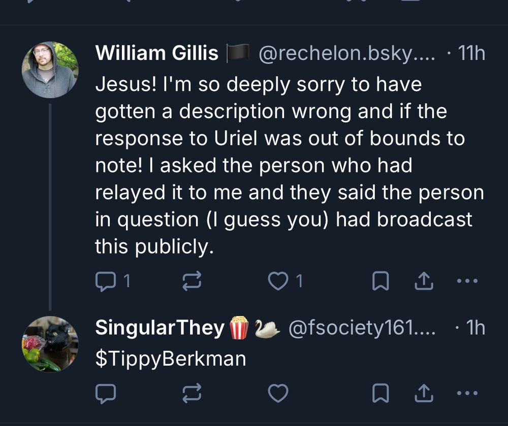 William Gillis
@rechelon.bsky.... • 11h
Jesus! I'm so deeply sorry to have gotten a description wrong and if the response to Uriel was out of bounds to note! I asked the person who had relayed it to me and they said the person in question (I guess you) had broadcast this publicly.
1
•••
Singular They I $TippyBerkman
@fsociety161....
• 1h