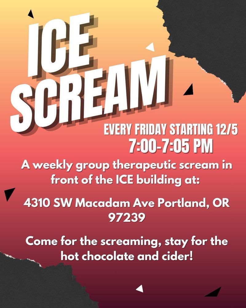 ICE
SCREAM
EVERY FRIDAY STARTING 12/5
7:00-7:05 PM
A weekly group therapeutic scream in front of the ICE building at:
4310 SW Macadam Ave Portland, OR
97239
Come for the screaming, stay for the hot chocolate and cider!