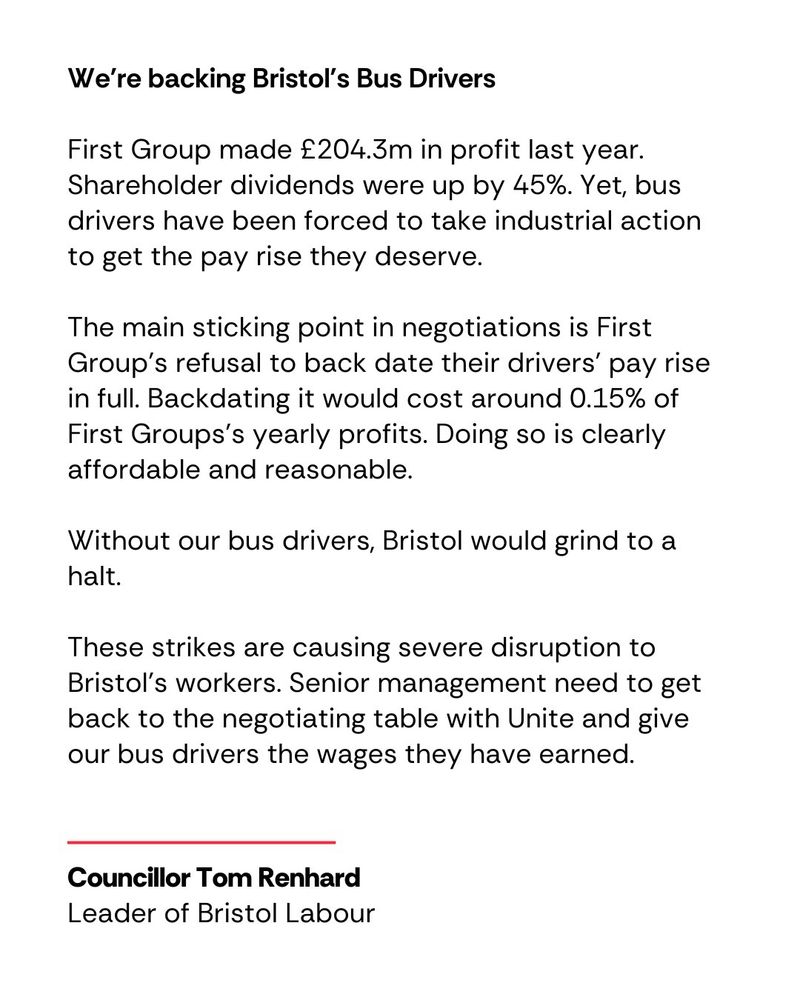 We're backing Bristol's Bus Drivers

First Group made £204.3m in profit last year. Shareholder dividends were up by 45%. Yet, bus drivers have been forced to take industrial action to get the pay rise they deserve.

The main sticking point in negotiations is First Group’s refusal to back date their drivers’ pay rise in full. Backdating it would cost around 0.15% of First Groups’s yearly profits. Doing so is clearly affordable and reasonable.

Without our bus drivers, Bristol would grind to a halt.

These strikes are causing severe disruption to Bristol’s workers. Senior management need to get back to the negotiating table with Unite and give our bus drivers the wages they have earned.