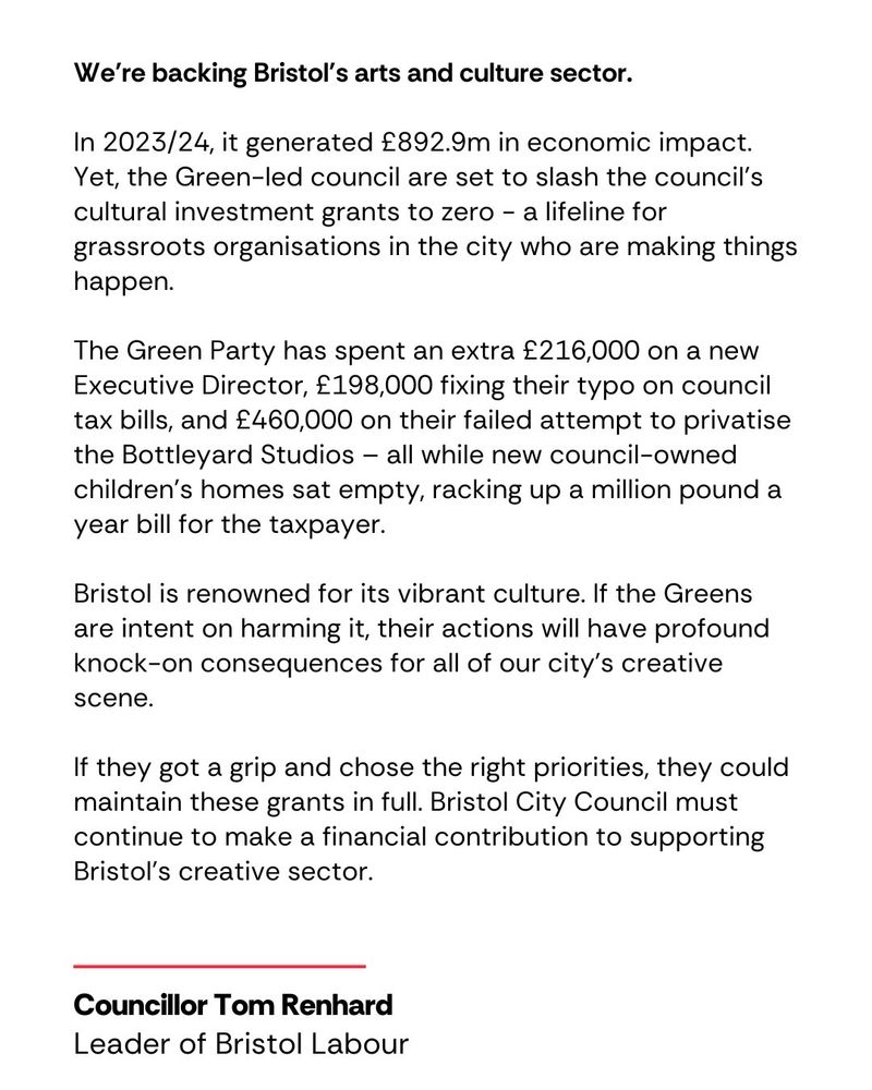 We're backing Bristol's culture scene.

In 2023/24, Bristol’s cultural sector generated £892.9m in economic impact. Yet, the Green-led council are set to slash the council’s cultural investment grants to zero - a lifeline for grassroots organisations in the city who are making things happen.

The Green Party has spent an extra £216,000 on a new Executive Director, £198,000 fixing their typo on council tax bills, and £460,000 on their failed attempt to privatise the Bottleyard Studios – all while new council-owned children’s homes sat empty, racking up a million pound a year bill for the taxpayer. 

Bristol is renowned for its vibrant culture. If the Greens are intent on harming it, their actions will have profound knock-on consequences for all of our city’s creative scene.

If they got a grip and chose the right priorities, they could maintain these grants in full. Bristol City Council must continue to make a financial contribution to supporting Bristol’s creative sector.