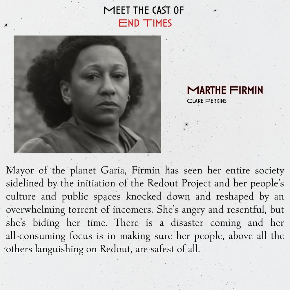 
Marthe Firmin
Clare Perkins

Mayor of the planet Garia, Firmin has seen her entire society sidelined by the initiation of the Redout Project and her people’s culture and public spaces knocked down and reshaped by an overwhelming torrent of incomers. She’s angry and resentful, but she’s biding her time. There is a disaster coming and her all-consuming focus is in making sure her people, above all the others languishing on Redout, are safest of all.