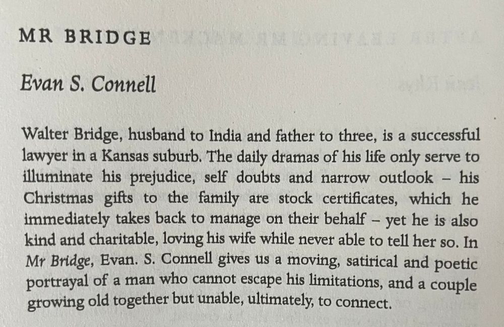Synopsis of MR BRIDGE by Evan S. Connell [From the back of Mrs Bridge] Walter Bridge, husband to India and father to three, is a successful lawyer in a Kansas suburb. The daily dramas of his life only serve to illuminate his prejudice, self doubts and narrow outlook - his Christmas gifts to the family are stock certificates, which he immediately takes back to manage on their behalf - yet he is also kind and charitable, loving his wife while never able to tell her so. In Mr Bridge, Evan. S. Connell gives us a moving, satirical and poetic portrayal of a man who cannot escape his limitations, and a couple growing old together but unable, ultimately, to connect.