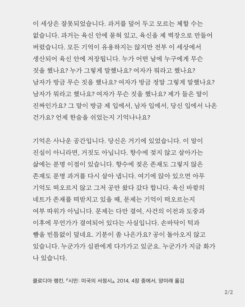 이 세상은 잘못되었습니다. 과거를 덮어 두고 모르는 체할 수는 없습니다. 과거는 육신 안에 묻혀 있고, 육신을 제 벽장으로 만들어 버렸습니다. 모든 기억이 유용하지는 않지만 전부 이 세상에서 생산되어 육신 안에 저장됩니다. 누가 어떤 날에 누구에게 무슨 짓을 했나요? 누가 그렇게 말했나요? 여자가 뭐라고 했나요? 남자가 방금 무슨 짓을 했나요? 여자가 방금 정말 그렇게 말했나요? 남자가 뭐라고 했나요? 여자가 무슨 짓을 했나요? 제가 들은 말이 진짜인가요? 그 말이 방금 제 입에서, 남자 입에서, 당신 입에서 나온 건가요? 언제 한숨을 쉬었는지 기억나나요?

기억은 사나운 공간입니다. 당신은 거기에 있었습니다. 이 말이 진실이 아니라면, 거짓도 아닙니다. 향수에 젖지 않고 살아가는 삶에는 분명 이점이 있습니다. 향수에 젖은 존재도 그렇지 않은 존재도 분명 과거를 다시 살아 냅니다. 여기에 앉아 있으면 아무 기억도 떠오르지 않고 그저 공만 왔다 갔다 합니다. 육신 바깥의 네트가 존재를 떠받치고 있을 때, 문제는 기억이 떠오르는지 여부 따위가 아닙니다. 문제는 다만 결여, 사건의 이전과 도중과 이후에 무언가가 결여되어 있다는 사실입니다. 손바닥이 턱과 뺨을 빈틈없이 덮네요. 기분이 좀 나은가요? 공이 돌아오지 않고 있습니다. 누군가가 심판에게 다가가고 있군요. 누군가가 지금 화가 나 있습니다.

클로디아 랭킨, 『시민: 미국의 서정시』, 2014, 4장 중에서, 양미래 옮김