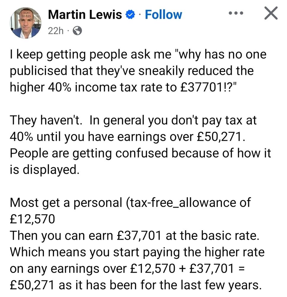 A screenshot of a Facebook post by Martin Lewis:

I keep getting people ask me "why has no one publicised that they've sneakily reduced the higher 40% income tax rate to £37701!?"

They haven't.  In general you don't pay tax at 40% until you have earnings over £50,271. People are getting confused because of how it is displayed.

Most get a personal (tax-free_allowance of £12,570
Then you can earn £37,701 at the basic rate.
Which means you start paying the higher rate on any earnings over £12,570 + £37,701 = £50,271 as it has been for the last few years.