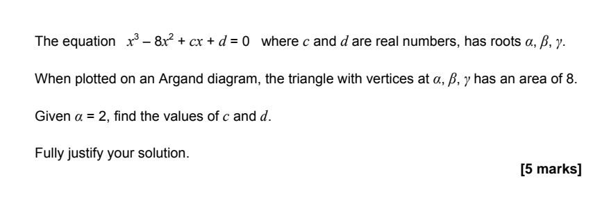 The equation x³ - 8x² + cx + d = 0 where c and d are real numbers, has roots α, β, γ.
When plotted on an Argand diagram, the triangle with vertices at α, β, and γ has an area of 8.
Given α = 2, find the values of c and d.
Fully justify your answer. 