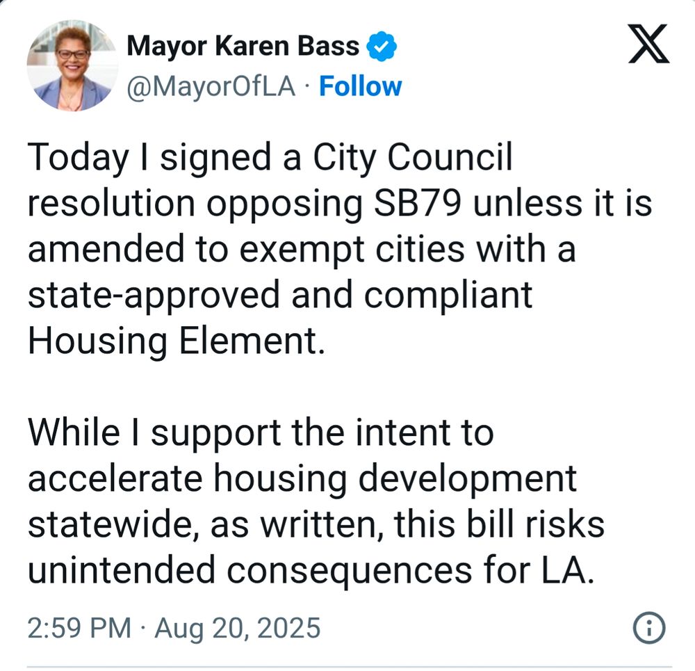 Mayor Karen Bass
@MayorOfLA
·
Follow
Today I signed a City Council resolution opposing SB79 unless it is amended to exempt cities with a state-approved and compliant Housing Element. 

While I support the intent to accelerate housing development statewide, as written, this bill risks unintended consequences for LA.