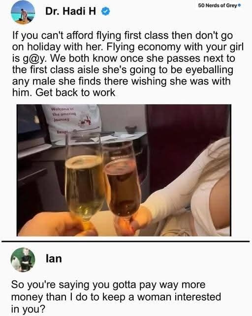 Screenshot of a social media post by Dr. Hadi H that says, "If you can't afford flying first class don't go on holiday with her. Flying economy with your girl is g@y. We both know once she passes next to the first class aisle she's going to be eyeballing any male she finds there wishing she was with him Get back to work." Under the text is a photo, a closeup of two 3/4-full champagne glasses meeting. We can see only part of the hand of the person holding the one on the left. The one on the right is being held by a woman, and we can see her hand, arm, and part of her chest. Under that, social media user Ian replies, "So you're saying you gotta pay way more money than I do to keep a woman interested in you?"