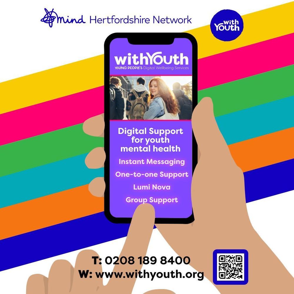 Graphic shows a phone screen being held by a hand and a finger pointing to the screen. On the screen shows the image of a teenage girl. Below it reads ‘Digital support for youth mental health. Instant Messaging, One to one support, Lumi Nova, Group support’ Behind is a decorative rainbow diagonal stripe. The Hertfordshire Mind Network and With Youth logo are at the top. At the bottom is the contact number 0208 189 8400 and website www.withyouth.org and a QR code.