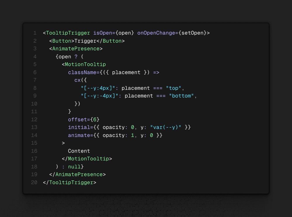 <TooltipTrigger isOpen={open} onOpenChange={setOpen}>
  <Button>Trigger</Button>
  <AnimatePresence>
    {open ? (
      <MotionTooltip
        className={({ placement }) =>
          cx({
            "[--y:4px]": placement === "top",
            "[--y:-4px]": placement === "bottom",
          })
        }
        offset={6}
        initial={{ opacity: 0, y: "var(--y)" }}
        animate={{ opacity: 1, y: 0 }}
      >
        Content
      </MotionTooltip>
    ) : null}
  </AnimatePresence>
</TooltipTrigger>