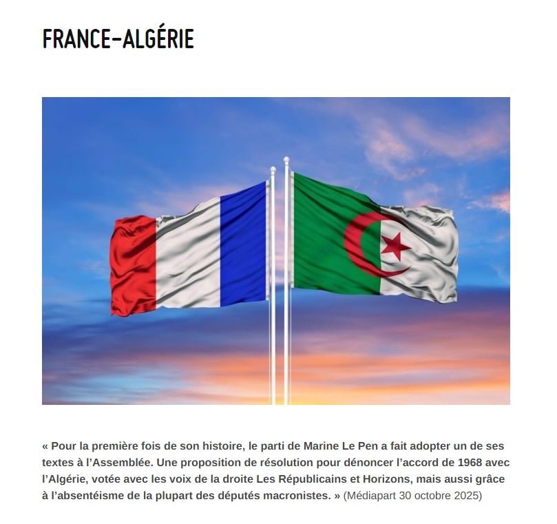 « Pour la première fois de son histoire, le parti de Marine Le Pen a fait adopter un de ses textes à l’Assemblée. Une proposition de résolution pour dénoncer l’accord de 1968 avec l’Algérie, votée avec les voix de la droite Les Républicains et Horizons, mais aussi grâce à l’absentéisme de la plupart des députés macronistes. » (Médiapart 30 octobre 2025)

https://site.ldh-france.org/troyes-et-aube/france-algerie/
