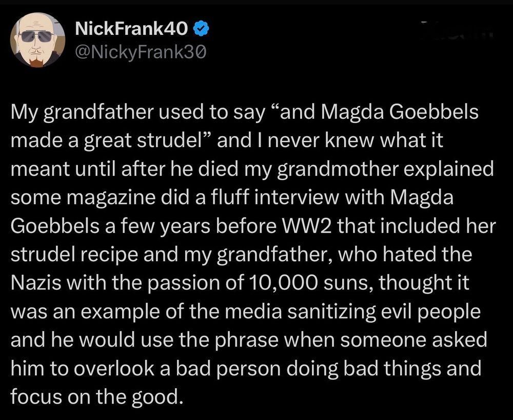 @NickyFrank30

My grandfather used to say “and Magda Goebbels
made a great strudel” and I never knew what it
meant until after he died my grandmother explained
some magazine did a fluff interview with Magda
Goebbels a few years before WW2 that included her
strudel recipe and my grandfather, who hated the
Nazis with the passion of 10,000 suns, thought it
was an example of the media sanitizing evil people
and he would use the phrase when someone asked
him to overlook a bad person doing bad things and
focus on the good.
