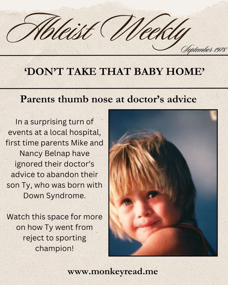 Newspaper-style heading says Ableist Weekly, September 1978. Headline is 'Don't take that baby home' - Parents thumb nose at doctor's advice'. Text reads 'In a surprising turn of events at a local hospital, first time parents Mike and Nancy Belnap have ignored their doctor's advice to abandon their son Ty, who was born with Down Syndrome. Watch this space for more on how Ty went from reject to sporting champion!' The web address is www.monkeyread.me 
